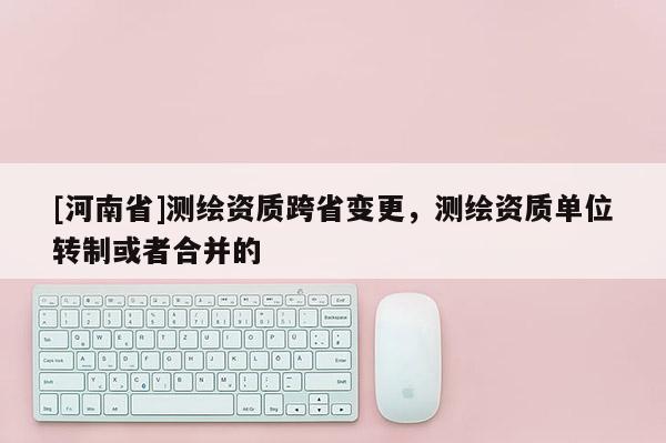 [河南省]測(cè)繪資質(zhì)跨省變更，測(cè)繪資質(zhì)單位轉(zhuǎn)制或者合并的