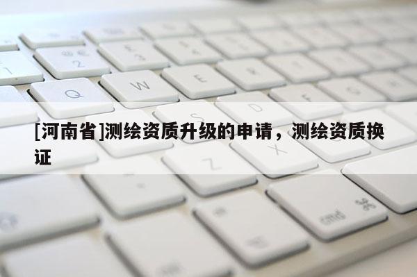[河南省]測(cè)繪資質(zhì)升級(jí)的申請(qǐng)，測(cè)繪資質(zhì)換證