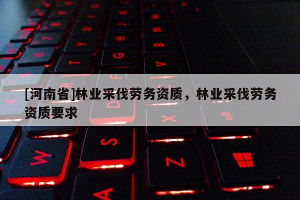 [河南省]林業(yè)采伐勞務(wù)資質(zhì)，林業(yè)采伐勞務(wù)資質(zhì)要求