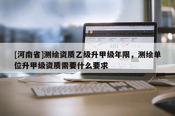 [河南省]測(cè)繪資質(zhì)乙級(jí)升甲級(jí)年限，測(cè)繪單位升甲級(jí)資質(zhì)需要什么要求