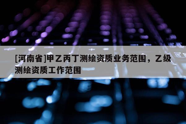 [河南省]甲乙丙丁測繪資質(zhì)業(yè)務范圍，乙級測繪資質(zhì)工作范圍