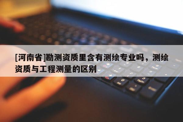 [河南省]勘測資質(zhì)里含有測繪專業(yè)嗎，測繪資質(zhì)與工程測量的區(qū)別