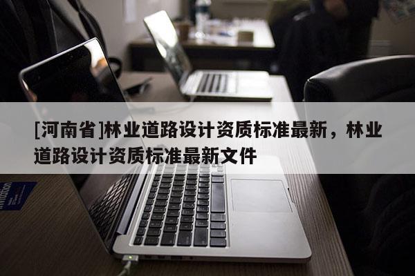 [河南省]林業(yè)道路設(shè)計(jì)資質(zhì)標(biāo)準(zhǔn)最新，林業(yè)道路設(shè)計(jì)資質(zhì)標(biāo)準(zhǔn)最新文件