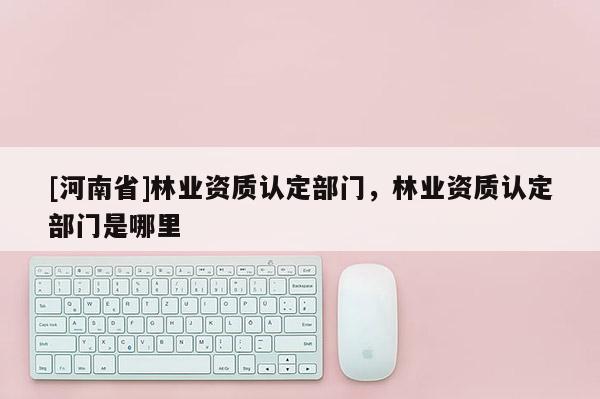 [河南省]林業(yè)資質(zhì)認定部門，林業(yè)資質(zhì)認定部門是哪里