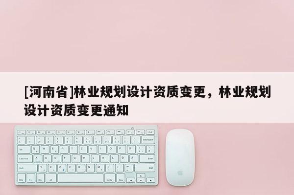 [河南省]林業(yè)規(guī)劃設(shè)計資質(zhì)變更，林業(yè)規(guī)劃設(shè)計資質(zhì)變更通知