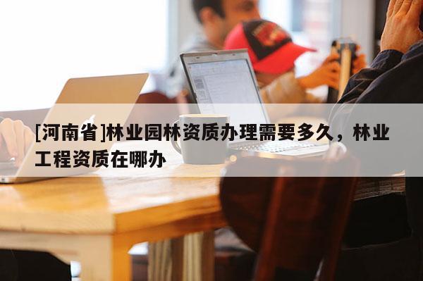 [河南省]林業(yè)園林資質(zhì)辦理需要多久，林業(yè)工程資質(zhì)在哪辦
