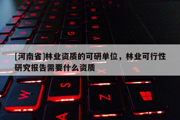 [河南省]林業(yè)資質(zhì)的可研單位，林業(yè)可行性研究報(bào)告需要什么資質(zhì)