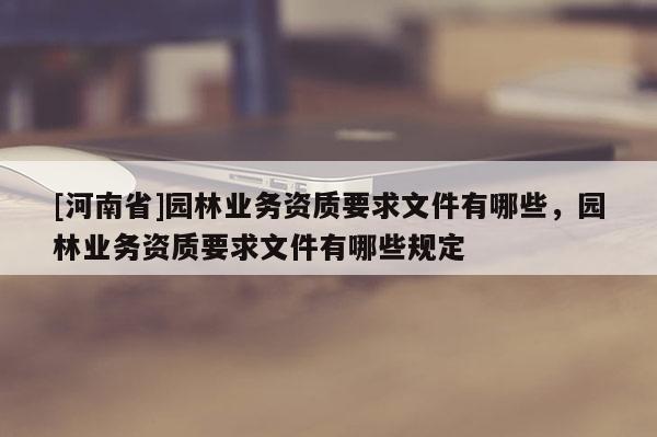 [河南省]園林業(yè)務(wù)資質(zhì)要求文件有哪些，園林業(yè)務(wù)資質(zhì)要求文件有哪些規(guī)定