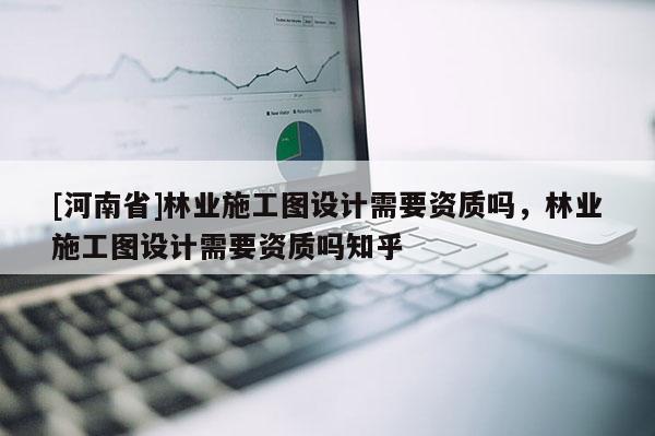 [河南省]林業(yè)施工圖設(shè)計需要資質(zhì)嗎，林業(yè)施工圖設(shè)計需要資質(zhì)嗎知乎