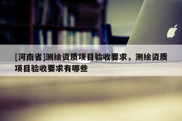 [河南省]測(cè)繪資質(zhì)項(xiàng)目驗(yàn)收要求，測(cè)繪資質(zhì)項(xiàng)目驗(yàn)收要求有哪些