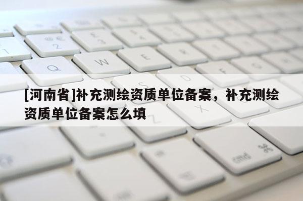 [河南省]補(bǔ)充測(cè)繪資質(zhì)單位備案，補(bǔ)充測(cè)繪資質(zhì)單位備案怎么填