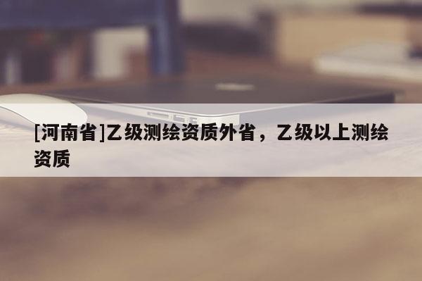 [河南省]乙級(jí)測(cè)繪資質(zhì)外省，乙級(jí)以上測(cè)繪資質(zhì)