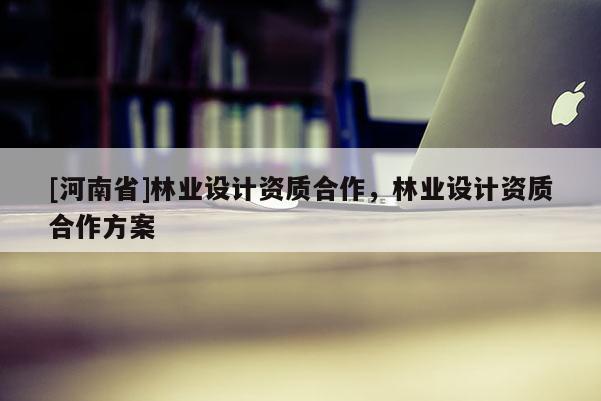 [河南省]林業(yè)設(shè)計(jì)資質(zhì)合作，林業(yè)設(shè)計(jì)資質(zhì)合作方案