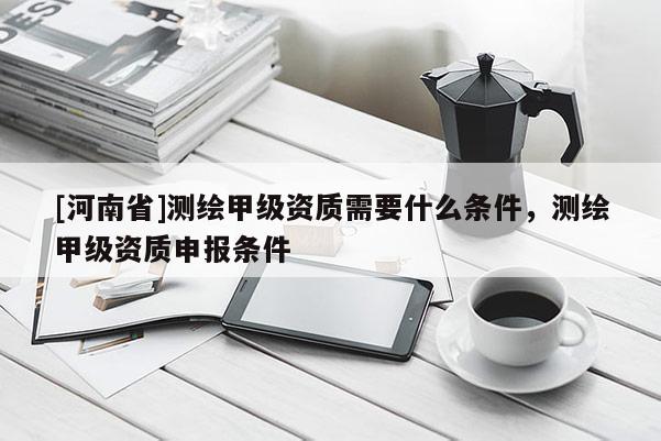 [河南省]測繪甲級資質(zhì)需要什么條件，測繪甲級資質(zhì)申報條件