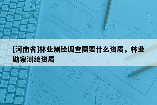 [河南省]林業(yè)測繪調(diào)查需要什么資質(zhì)，林業(yè)勘察測繪資質(zhì)