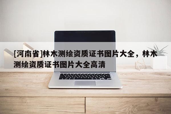 [河南省]林木測(cè)繪資質(zhì)證書圖片大全，林木測(cè)繪資質(zhì)證書圖片大全高清