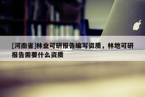[河南省]林業(yè)可研報告編寫資質(zhì)，林地可研報告需要什么資質(zhì)