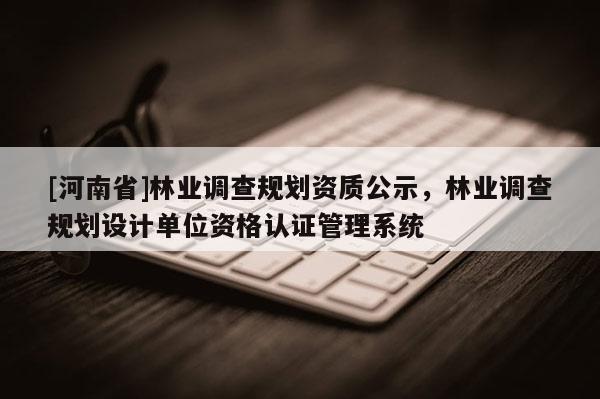 [河南省]林業(yè)調(diào)查規(guī)劃資質(zhì)公示，林業(yè)調(diào)查規(guī)劃設(shè)計單位資格認證管理系統(tǒng)