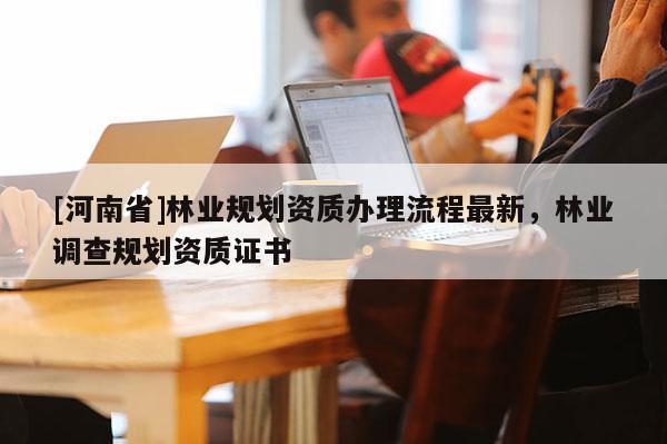[河南省]林業(yè)規(guī)劃資質(zhì)辦理流程最新，林業(yè)調(diào)查規(guī)劃資質(zhì)證書(shū)
