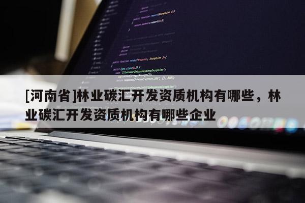 [河南省]林業(yè)碳匯開(kāi)發(fā)資質(zhì)機(jī)構(gòu)有哪些，林業(yè)碳匯開(kāi)發(fā)資質(zhì)機(jī)構(gòu)有哪些企業(yè)