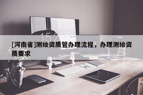 [河南省]測繪資質(zhì)管辦理流程，辦理測繪資質(zhì)要求