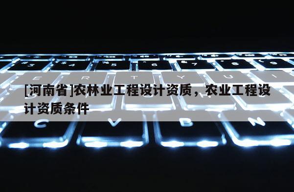 [河南省]農(nóng)林業(yè)工程設(shè)計(jì)資質(zhì)，農(nóng)業(yè)工程設(shè)計(jì)資質(zhì)條件