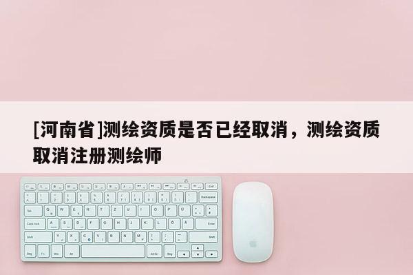 [河南省]測繪資質(zhì)是否已經(jīng)取消，測繪資質(zhì)取消注冊測繪師