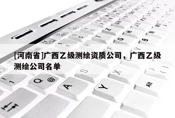 [河南省]廣西乙級測繪資質(zhì)公司，廣西乙級測繪公司名單