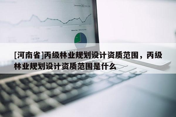 [河南省]丙級林業(yè)規(guī)劃設(shè)計資質(zhì)范圍，丙級林業(yè)規(guī)劃設(shè)計資質(zhì)范圍是什么
