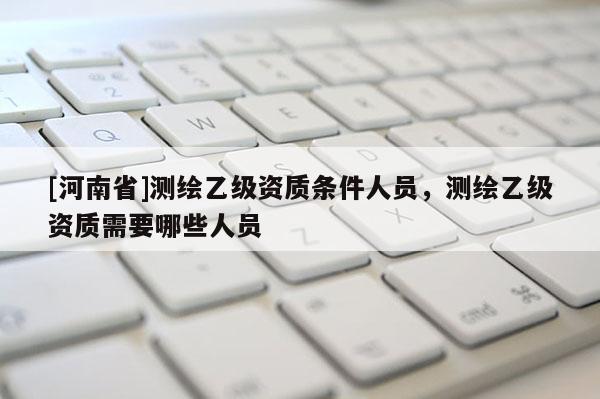 [河南省]測(cè)繪乙級(jí)資質(zhì)條件人員，測(cè)繪乙級(jí)資質(zhì)需要哪些人員