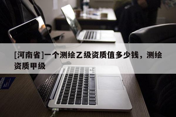 [河南省]一個測繪乙級資質(zhì)值多少錢，測繪資質(zhì)甲級