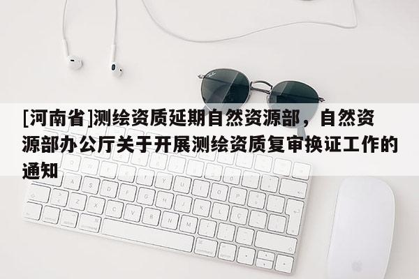 [河南省]測繪資質(zhì)延期自然資源部，自然資源部辦公廳關(guān)于開展測繪資質(zhì)復(fù)審換證工作的通知