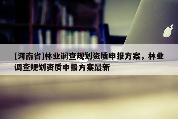 [河南省]林業(yè)調(diào)查規(guī)劃資質(zhì)申報方案，林業(yè)調(diào)查規(guī)劃資質(zhì)申報方案最新