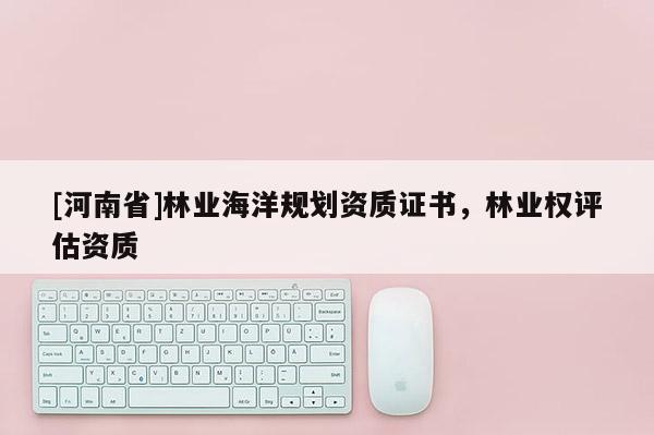 [河南省]林業(yè)海洋規(guī)劃資質(zhì)證書，林業(yè)權(quán)評(píng)估資質(zhì)