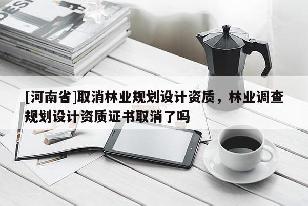 [河南省]取消林業(yè)規(guī)劃設(shè)計資質(zhì)，林業(yè)調(diào)查規(guī)劃設(shè)計資質(zhì)證書取消了嗎