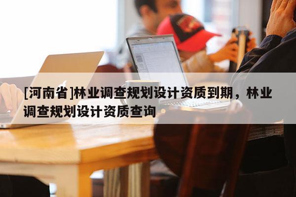 [河南省]林業(yè)調(diào)查規(guī)劃設(shè)計資質(zhì)到期，林業(yè)調(diào)查規(guī)劃設(shè)計資質(zhì)查詢