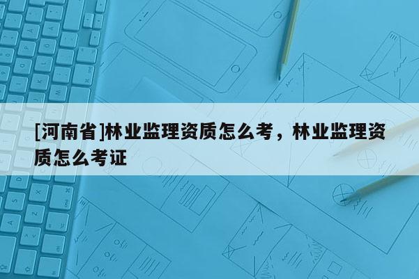 [河南省]林業(yè)監(jiān)理資質(zhì)怎么考，林業(yè)監(jiān)理資質(zhì)怎么考證