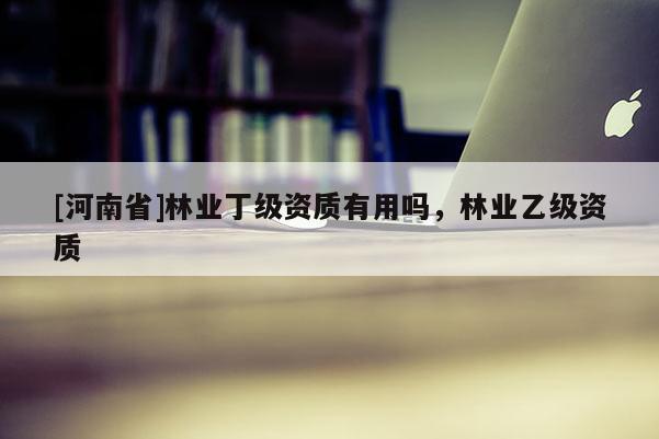 [河南省]林業(yè)丁級(jí)資質(zhì)有用嗎，林業(yè)乙級(jí)資質(zhì)