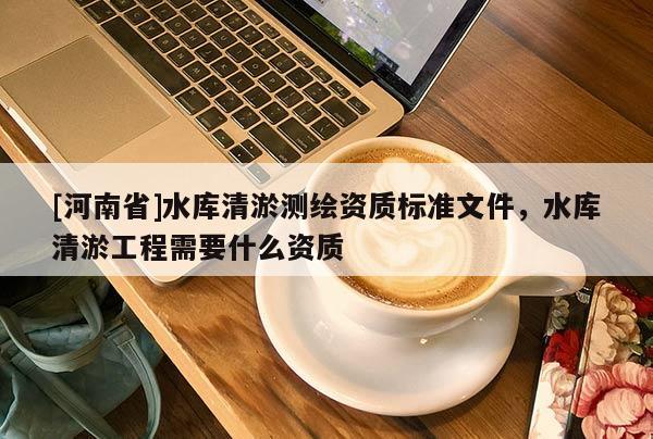 [河南省]水庫清淤測(cè)繪資質(zhì)標(biāo)準(zhǔn)文件，水庫清淤工程需要什么資質(zhì)