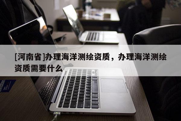 [河南省]辦理海洋測繪資質(zhì)，辦理海洋測繪資質(zhì)需要什么