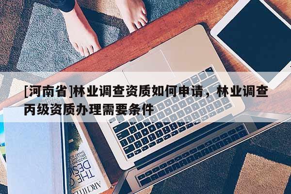 [河南省]林業(yè)調(diào)查資質(zhì)如何申請，林業(yè)調(diào)查丙級資質(zhì)辦理需要條件