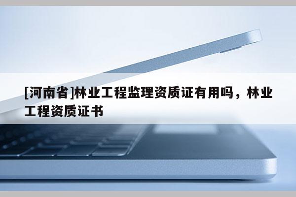 [河南省]林業(yè)工程監(jiān)理資質(zhì)證有用嗎，林業(yè)工程資質(zhì)證書