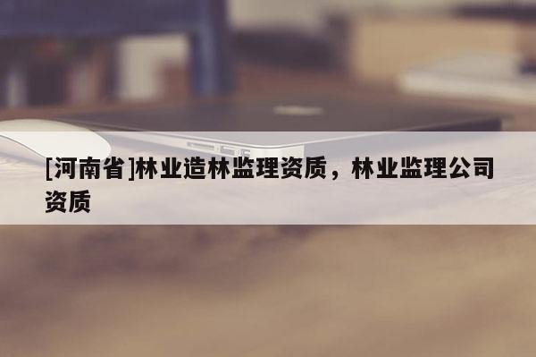[河南省]林業(yè)造林監(jiān)理資質(zhì)，林業(yè)監(jiān)理公司資質(zhì)