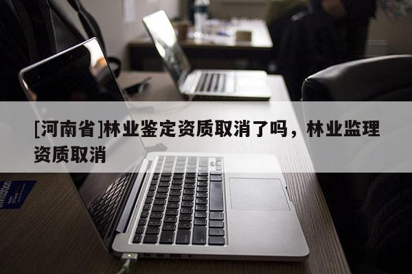 [河南省]林業(yè)鑒定資質(zhì)取消了嗎，林業(yè)監(jiān)理資質(zhì)取消