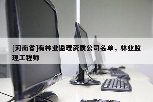 [河南省]有林業(yè)監(jiān)理資質(zhì)公司名單，林業(yè)監(jiān)理工程師