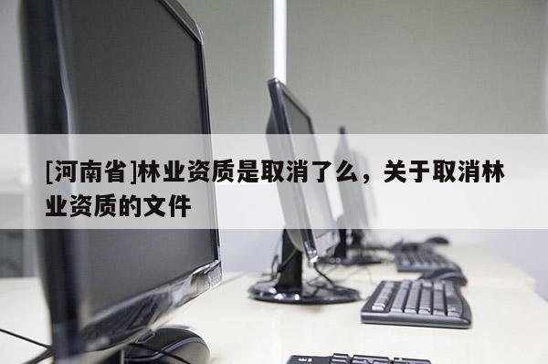 [河南省]林業(yè)資質(zhì)是取消了么，關(guān)于取消林業(yè)資質(zhì)的文件