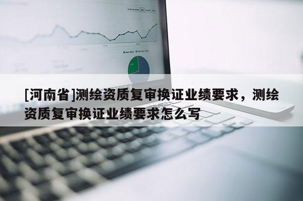 [河南省]測(cè)繪資質(zhì)復(fù)審換證業(yè)績(jī)要求，測(cè)繪資質(zhì)復(fù)審換證業(yè)績(jī)要求怎么寫(xiě)