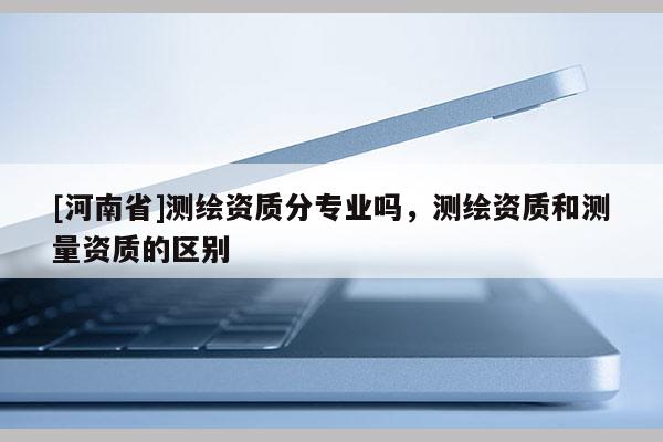[河南省]測繪資質分專業(yè)嗎，測繪資質和測量資質的區(qū)別