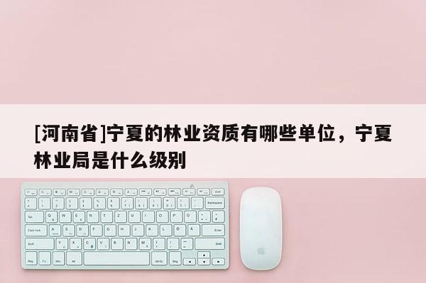[河南省]寧夏的林業(yè)資質(zhì)有哪些單位，寧夏林業(yè)局是什么級別