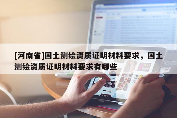 [河南省]國(guó)土測(cè)繪資質(zhì)證明材料要求，國(guó)土測(cè)繪資質(zhì)證明材料要求有哪些